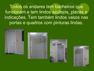 Todos os andares tem banheiros que funcionam e tem lindos azulejos, placas e indicações. Tem também lindos vasos nas portas e quadros com pinturas lindas. 