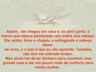Assim, ele chegou em casa e, ao abrir porta, a
tranca que estava pendurada caiu sobre sua cabeça.
Ele, então, tirou o chapéu, e esfregando a cabeça
disse:
-de novo, e o pior é que eu não aprendo. Também,
não tem me sobrado tempo.
Mas ainda hei de ter dinheiro para construir uma
grande casa e dar um pouco mais de conforto para
minha mulher.
 