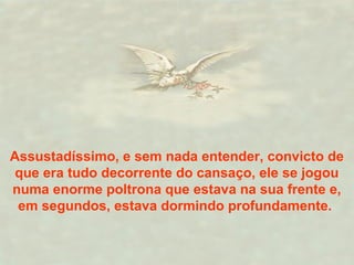 Assustadíssimo, e sem nada entender, convicto de
que era tudo decorrente do cansaço, ele se jogou
numa enorme poltrona que estava na sua frente e,
em segundos, estava dormindo profundamente.
 