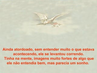 Ainda atordoado, sem entender muito o que estava
acontecendo, ele se levantou correndo.
Tinha na mente, imagens muito fortes de algo que
ele não entendia bem, mas parecia um sonho.
 
