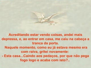 Acreditando estar vendo coisas, andei mais
depressa, e, ao entrar em casa, me caiu na cabeça a
tranca da porta.
Naquele momento, como eu já estava mesmo era
com raiva, gritei novamente:
- Esta casa...Caindo aos pedaços, por que não pega
fogo logo e acaba com isto?..
 