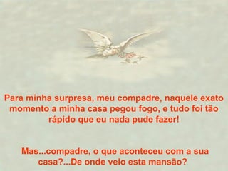 Para minha surpresa, meu compadre, naquele exato
momento a minha casa pegou fogo, e tudo foi tão
rápido que eu nada pude fazer!
Mas...compadre, o que aconteceu com a sua
casa?...De onde veio esta mansão?
 