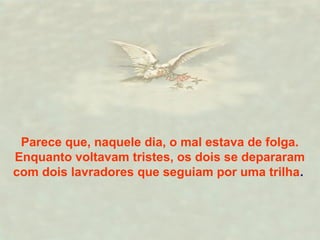 Parece que, naquele dia, o mal estava de folga.
Enquanto voltavam tristes, os dois se depararam
com dois lavradores que seguiam por uma trilha.
 