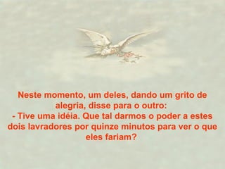 Neste momento, um deles, dando um grito de
alegria, disse para o outro:
- Tive uma idéia. Que tal darmos o poder a estes
dois lavradores por quinze minutos para ver o que
eles fariam?
 