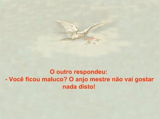 O outro respondeu:
- Você ficou maluco? O anjo mestre não vai gostar
nada disto!
 