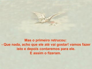 Mas o primeiro retrucou:
- Que nada, acho que ele até vai gostar! vamos fazer
isto e depois contaremos para ele.
E assim o fizeram.
 