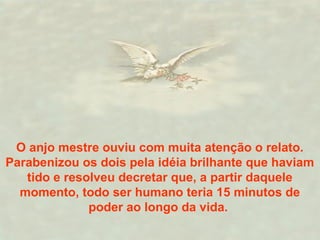 O anjo mestre ouviu com muita atenção o relato. 
Parabenizou os dois pela idéia brilhante que haviam 
tido e resolveu decretar que, a partir daquele 
momento, todo ser humano teria 15 minutos de 
poder ao longo da vida. 
 