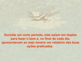 Durante um certo período, elas saíam em duplas 
para fazer o bem e, no final de cada dia, 
apresentavam ao anjo mestre um relatório das boas 
ações praticadas. 
 