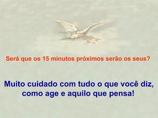 Será que os 15 minutos próximos serão os seus? 
Muito cuidado com tudo o que você diz, 
como age e aquilo que pensa! 
 
