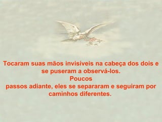 Tocaram suas mãos invisíveis na cabeça dos dois e 
se puseram a observá-los. 
Poucos 
passos adiante, eles se separaram e seguiram por 
caminhos diferentes. 
 