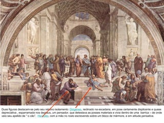 Duas figuras destacam-se pelo seu relativo isolamento:  Diógenes , reclinado na escadaria, em pose certamente displicente e quase depreciativa , esparramada nos degraus, um pensador, que detestava as posses materiais e vivia dentro de uma  barrica – de onde veio seu apelido de “ o cão”.  Heráclito , com a mão no rosto escrevendo sobre um bloco de mármore, e em atitude pensativa.  