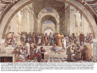 O vulto de  Heráclito,  vestido com roupas de pedreiro, na realidade retrata   Michelangelo. Claramente melancólico mostra que costumava chorar devido à tolice humana. Cabe aqui uma curiosa observação: uma análise da base do afresco ("intonaco") mostra que se trata de um "pentimento", figuras colocadas após o término do trabalho. A generosa interpretação de alguns críticos é de que Rafael introduziu a figura de Heráclito (com o vulto de Michelangelo) após o término do afresco e após ter visto, com admiração e com a cumplicidade de Bramante, a Capela Sistina, pintada pelo grande rival. Este "pentimento" seria assim uma nobre homenagem ao seu competidor na corte de Júlio II.  