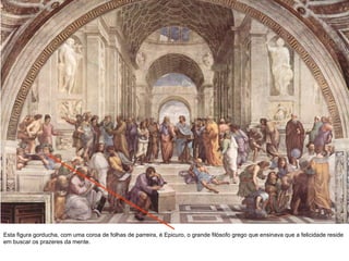 Esta figura gorducha, com uma coroa de folhas de parreira, é Epicuro, o grande filósofo grego que ensinava que a felicidade reside em buscar os prazeres da mente. 