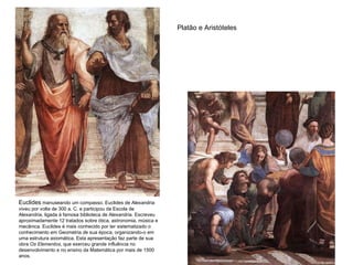 Platão e Aristóteles Euclides  manuseando um compasso. Euclides de Alexandria viveu por volta de 300 a. C. e participou da Escola de Alexandria, ligada à famosa biblioteca de Alexandria. Escreveu aproximadamente 12 tratados sobre ótica, astronomia, música e mecânica. Euclides é mais conhecido por ter sistematizado o conhecimento em Geometria de sua época, organizando-o em uma estrutura axiomática. Esta apresentação faz parte de sua obra  Os Elementos , que exerceu grande influência no desenvolvimento e no ensino da Matemática por mais de 1500 anos.  