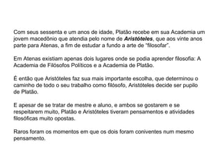 Com seus sessenta e um anos de idade, Platão recebe em sua Academia um jovem macedônio que atendia pelo nome de  Aristóteles , que aos vinte anos parte para Atenas, a fim de estudar a fundo a arte de “filosofar”.  Em Atenas existiam apenas dois lugares onde se podia aprender filosofia: A Academia de Filósofos Políticos e a Academia de Platão.  É então que Aristóteles faz sua mais importante escolha, que determinou o caminho de todo o seu trabalho como filósofo, Aristóteles decide ser pupilo de Platão. E apesar de se tratar de mestre e aluno, e ambos se gostarem e se respeitarem muito, Platão e Aristóteles tiveram pensamentos e atividades filosóficas muito opostas. Raros foram os momentos em que os dois foram coniventes num mesmo pensamento.  