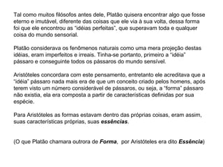 Tal como muitos filósofos antes dele, Platão quisera encontrar algo que fosse eterno e imutável, diferente das coisas que ele via à sua volta, dessa forma foi que ele encontrou as “idéias perfeitas”, que superavam toda e qualquer coisa do mundo sensorial.  Platão considerava os fenômenos naturais como uma mera projeção destas idéias, eram imperfeitos e irreais. Tinha-se portanto, primeiro a “idéia” pássaro e conseguinte todos os pássaros do mundo sensível. Aristóteles concordara com este pensamento, entretanto ele acreditava que a “idéia” pássaro nada mais era de que um conceito criado pelos homens, após terem visto um número considerável de pássaros, ou seja, a “forma” pássaro não existia, ela era composta a partir de características definidas por sua espécie.  Para Aristóteles as formas estavam dentro das próprias coisas, eram assim, suas características próprias, suas  essências .     (O que Platão chamara outrora de  Forma ,  por Aristóteles era dito  Essência ) 