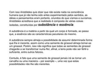 Com isso Aristóteles quis dizer que não existe nada na consciência humana que já não tenha sido antes experimentado pelos sentidos, as idéias e pensamentos eram portanto, oriundos do que víamos e ouvíamos. Aristóteles acreditava que a realidade é composta de várias coisas isoladas, constituídas por  substância  e  essência .  A substância é a matéria a partir da qual um corpo é formado, ao passo que, a essência são as características peculiares do mesmo.  A substância sempre almeja a possibilidade de assumir determinada forma que lhe é inerente, assim como uma semente de girassol almeja tornar-se um girassol. Porém, isso não significa que todas as sementes de girassol chegarão a se transformar numa flor, afinal, a terra pode não ser fértil o suficiente, entre outros fatores.  Contudo, é fato que uma semente de girassol jamais irá se tornar um carvalho ou uma macieira – por exemplo –, uma vez que estas possibilidades não lhe são inerentes. 