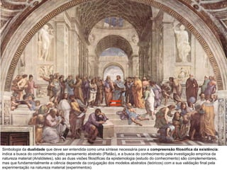 Simbologia da  dualidade  que deve ser entendida como uma síntese necessária para a  compreensão filosófica da existência :  indica a busca do conhecimento pelo pensamento abstrato (Platão), e a busca do conhecimento pela investigação empírica da natureza material (Aristóteles), são as duas visões filosóficas da epistemologia (estudo do conhecimento) são complementares, mas que fundamentalmente a ciência depende da conjugação dos modelos abstratos (teóricos) com a sua validação final pela experimentação na natureza material (experimentos).  