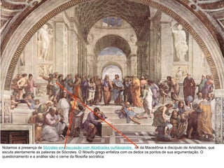 Notamos a presença de  Sócrates em discussão com Alcebíades ouAlexandre,   rei da Macedônia e discípulo de Aristóteles, que escuta atentamente as palavras de Sócrates. O filósofo grego enfatiza com os dedos os pontos de sua argumentação. O questionamento e a análise são o cerne da filosofia socrática. 