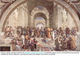 O grupo  abaixo cuja figura central e de  Pitágoras, assistido por Averróis . Parmênides segura um livro, provavelmente seus poemas intitulado de “Sobre a Natureza”, que trata do caminho da verdade e do caminho da opinião. 