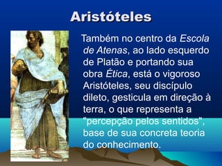 Aristóteles
 Também no centro da Escola
 de Atenas, ao lado esquerdo
 de Platão e portando sua
 obra Ética, está o vigoroso
 Aristóteles, seu discípulo
 dileto, gesticula em direção à
 terra, o que representa a
 "percepção pelos sentidos",
 base de sua concreta teoria
 do conhecimento.
 