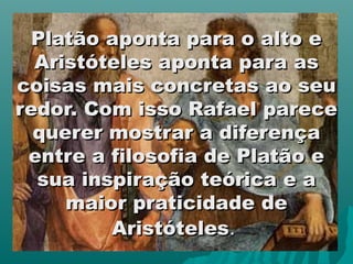 Platão aponta para o alto e
  Aristóteles aponta para as
coisas mais concretas ao seu
redor. Com isso Rafael parece
  querer mostrar a diferença
 entre a filosofia de Platão e
  sua inspiração teórica e a
     maior praticidade de
         Aristóteles.
 