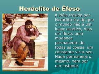 Heráclito de Éfeso
          A idéia trazida por
          Heráclito é a de que
          o mundo não é um
          lugar estático, mas
          um fluxo, uma
          mudança
          permanente de
          todas as coisas, um
          constante vir-a-ser.
          Nada permanece o
          mesmo, nem por
          um instante.
 