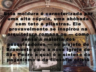 Esta moldura é caracterizada por
 uma alta cúpula, uma abóbada
    sem teto e pilastras. Ele
  provavelmente se inspirou na
 arquitetura romana ou — como
      pensa a maioria dos
 pesquisadores — no projeto de
 Bramante para a nova igreja de
 São Pedro a qual é a síntese do
 paganismo e da filosofia cristã
 