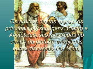 Os árbitros destas regras, os
principais personagens, Platão e
 Aristóteles, são mostrados no
  centro da pintura, engajados
   numa discussão filosófica.
 
