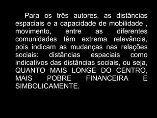 Para os três autores, as distâncias espaciais e a capacidade de mobilidade , movimento, entre as diferentes comunidades têm extrema relevância, pois indicam as mudanças nas relações sociais: distâncias espaciais como indicativos das distâncias sociais, ou seja, QUANTO MAIS LONGE DO CENTRO, MAIS POBRE FINANCEIRA E SIMBOLICAMENTE. 