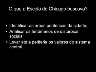 O que a Escola de Chicago buscava? Identificar as áreas periféricas da cidade; Analisar os fenômenos de disturbios sociais; Levar até a periferia os valores do sistema central. 