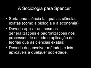 A Sociologia para Spencer Seria uma ciência tal qual as ciências exatas (como a biologia e a economia); Deveria aplicar as mesmas generalizações e padronizações nos processos de estudo e aplicação de teorias que as ciências exatas; Deveria desenvolver métodos e leis aplicáveis a qualquer sociedade. 