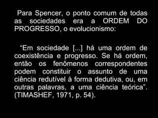 Para Spencer, o ponto comum de todas as sociedades era a ORDEM DO PROGRESSO, o evolucionismo: “ Em sociedade [...] há uma ordem de coexistência e progresso. Se há ordem, então os fenômenos correspondentes podem constituir o assunto de uma ciência redutível à forma dedutiva, ou, em outras palavras, a uma ciência teórica”.(TIMASHEF, 1971, p. 54). 
