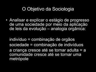 O Objetivo da Sociologia Analisar e explicar o estágio de progresso de uma sociedade por meio da aplicação de leis da evolução – analogia orgânica:  indivíduo = combinação de orgãos sociedade = combinação de indivíduos a criança cresce até se tornar adulta = a comunidade cresce até se tornar uma metrópole 