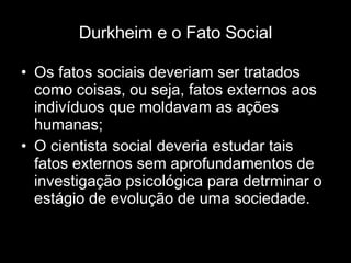 Durkheim e o Fato Social Os fatos sociais deveriam ser tratados como coisas, ou seja, fatos externos aos indivíduos que moldavam as ações humanas; O cientista social deveria estudar tais fatos externos sem aprofundamentos de investigação psicológica para detrminar o estágio de evolução de uma sociedade. 