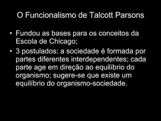 O Funcionalismo de Talcott Parsons Fundou as bases para os conceitos da Escola de Chicago; 3 postulados: a sociedade é formada por partes diferentes interdependentes; cada parte age em direção ao equilíbrio do organismo; sugere-se que existe um equilíbrio do organismo-sociedade. 