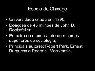 Escola de Chicago Universidade criada em 1890; Doações de 45 milhões de John D. Rockefeller; Primeira no mundo a oferecer cursos superiores de sociologia; Principais autores: Robert Park, Ernest Burguess e Roderick MacKenzie. 