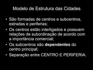 Modelo de Estrutura das Cidades São formadas de centros e subcentros, estradas e periferias; Os centros estão interligados e possuem relações de subordinação de acordo com a importância comercial; Os subcentros são  dependentes  do centro principal; Separação entre CENTRO E PERIFERIA. 