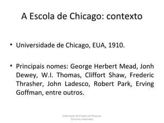 A Escola de Chicago: contexto

• Universidade de Chicago, EUA, 1910.

• Principais nomes: George Herbert Mead, Jonh
  Dewey, W.I. Thomas, Cliffort Shaw, Frederic
  Thrasher, John Ladesco, Robert Park, Erving
  Goffman, entre outros.


                 Elaboração de Projeto de Pesquisa
                        {tirocínio orientado}
 
