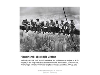 Pioneirismo: sociologia urbana
“Grande parte de seus estudos refere-se aos problemas de imigração e da
integração dos imigrantes à sociedade americana, delinqüência, criminalidade,
desemprego, pobreza, minorias e relações sociais (GOLDENBEG, 2002, p. 27).


                       Elaboração de Projeto de Pesquisa
                              {tirocínio orientado}
 