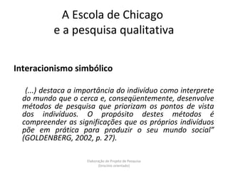 A Escola de Chicago
           e a pesquisa qualitativa

Interacionismo simbólico

   (...) destaca a importância do indivíduo como interprete
  do mundo que o cerca e, conseqüentemente, desenvolve
  métodos de pesquisa que priorizam os pontos de vista
  dos indivíduos. O propósito destes métodos é
  compreender as significações que os próprios indivíduos
  põe em prática para produzir o seu mundo social”
  (GOLDENBERG, 2002, p. 27).

                     Elaboração de Projeto de Pesquisa
                            {tirocínio orientado}
 