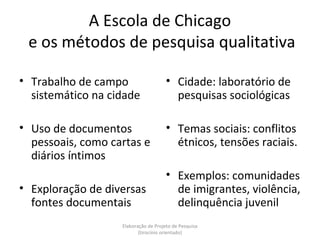 A Escola de Chicago
 e os métodos de pesquisa qualitativa

• Trabalho de campo                   • Cidade: laboratório de
  sistemático na cidade                 pesquisas sociológicas

• Uso de documentos                   • Temas sociais: conflitos
  pessoais, como cartas e               étnicos, tensões raciais.
  diários íntimos
                                      • Exemplos: comunidades
• Exploração de diversas                de imigrantes, violência,
  fontes documentais                    delinquência juvenil
                   Elaboração de Projeto de Pesquisa
                          {tirocínio orientado}
 