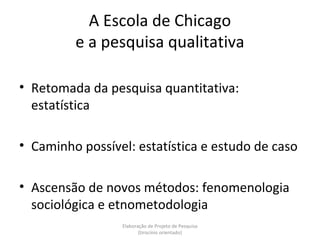 A Escola de Chicago
         e a pesquisa qualitativa

• Retomada da pesquisa quantitativa:
  estatística

• Caminho possível: estatística e estudo de caso

• Ascensão de novos métodos: fenomenologia
  sociológica e etnometodologia
                 Elaboração de Projeto de Pesquisa
                        {tirocínio orientado}
 