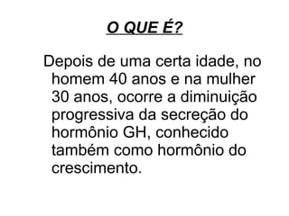 O QUE É?

Depois de uma certa idade, no
 homem 40 anos e na mulher
 30 anos, ocorre a diminuição
 progressiva da secreção do
 hormônio GH, conhecido
 também como hormônio do
 crescimento.
 