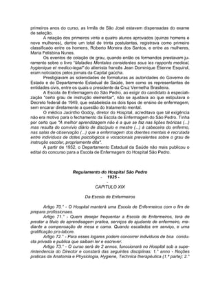 primeiros anos do curso, as Irmãs de São José estavam dispensadas do exame
de seleção.
        A relação dos primeiros vinte e quatro alunos aprovados (quinze homens e
nove mulheres), dentre um total de trinta postulantes, registrava como primeiro
classificado entre os homens, Roberto Moreira dos Santos, e entre as mulheres,
Maria Felisbina Nunes.
        Os eventos de colação de grau, quando então os formandos prestavam ju-
ramento sobre o livro “Maladies Mentales considerées sous les rapponts medical,
hygienique et medico-legal” do alienista francês Jean Dominique Étienne Esquirol,
eram noticiados pelos jornais da Capital gaúcha.
        Prestigiavam as solenidades de formaturas as autoridades do Governo do
Estado e do Departamento Estadual de Saúde, bem como os representantes de
entidades civis, entre os quais o presidente da Cruz Vermelha Brasileira.
        A Escola de Enfermagem do São Pedro, ao exigir do candidato à especiali-
zação "certo grau de instrução elementar", não se ajustava ao que estipulava o
Decreto federal de 1949, que estabelecia os dois tipos de ensino de enfermagem,
sem encarar diretamente a questão do tratamento mental.
        O médico Jacintho Godoy, diretor do Hospital, acreditava que tal exigência
não era motivo para o fechamento da Escola de Enfermagem do São Pedro. Tinha
por certo que "A melhor aprendizagem não é a que se faz nas lições teóricas (...)
mas resulta do convívio diário de discípulo e mestre (...) à cabeceira do enfermo,
nas salas de observação (...) que a enfermagem dos doentes mentais é recrutada
entre indivíduos de dotes psicológicos e vocacionais prevalentes sobre o grau de
instrução escolar, propriamente dita".
        A partir de 1952, o Departamento Estadual da Saúde não mais publicou o
edital do concurso para a Escola de Enfermagem do Hospital São Pedro.



                     Regulamento do Hospital São Pedro
                                - 1925 -
                                   -
                              CAPITULO XIX

                            Da Escola de Enfermeiros

        Artigo 70.° - O Hospital manterá uma Escola de Enfermeiros com o fim de
prepara profissionaes.
        Artigo 71.° - Quem desejar frequentar a Escola de Enfermeiros, terá de
prestar a titulo de aprendisagem pratica, serviços de ajudante de enfermeiro, me-
diante a compensação de mesa e cama. Quando escalados em serviço, e uma
gratificação pro-labore.
        Artigo 72.° - Para esses logares podem concorrer individuos de boa condu-
cta privada e publica que saibam ler e escrever.
        Artigo 73.° - O curso será de 2 annos, funccionará no Hospital sob a supe-
rintendencia do Director e constará das seguintes disciplinas: 1.° anno - Noções
praticas da Anatomia e Physiologia, Hygiene, Technica therapéutica (1.ª parte); 2.°
 