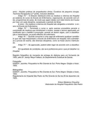 anno - Noções praticas de propedeutica clinica, Curativos de pequena cirurgia,
Technica therapéutica (2.ª parte), inclusive dietetica.
        Artigo 74.° - O Director distribuirá entre os medicos e internos do Hospital
as cadeiras do curso da Escola de Enfermeiros, organisando, de accordo com el-
les, programmas de aulas, de modo que sejam dadas num total minimo de 8 aulas
por mez, em cada disciplina, exceptuado o periodo de férias.
        § único - Os medicos e internos do Hospital são obrigados a ministrar o en-
sino na Escola de Enfermeiros.
        Artigo 75.° - Terminado o curso e, após exames procedidos perante a
commissão de medicos que ministraram o ensino, recebe o alunno approvado um
certificado que o habilita á promoção, quando se derem vagas, com a classifica-
ção e merecimento, ao posto effectivo de enfermeiro.
        Artigo 76.° - Quando concorrer a uma vaga de enfermeiro qualquer candida-
to que não haja frequentado a Escola de Enfermeiros do Hospital, terá submeter-
se a provas de exame, das diversas disciplinas, como se fosse alunno matricula-
do.
        Artigo 77.° - Se approvado, poderá obter logar de accordo com a classifica-
ção.
        Em igualdade de condições, dar-se-á preferencia para o que já trabalhar no
Hospital.

Registro fotográfico do momento de entrega do diploma para um formando de
1950, pelo Dr. Jandyr Maya Faillace, do Departamento Estadual de Saúde.

Fotografia:
GODOY, Jacintho. Psiquiatria no Rio Grande do Sul. Porto Alegre: Edição o Autor,
1955.

Bibliografias:
GODOY, Jacintho. Psiquiatria no Rio Grande do Sul. Porto Alegre: Edição o Autor,
1955.
Regulamento do Hospital São Pedro do Rio Grande do Sul de 29 de dezembro de
1925.

                                                         Edson Medeiros Cheuiche
                                         Historiador do Hospital Psiquiátrico São Pedro
 