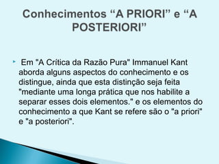     Em "A Crítica da Razão Pura" Immanuel Kant
    aborda alguns aspectos do conhecimento e os
    distingue, ainda que esta distinção seja feita
    "mediante uma longa prática que nos habilite a
    separar esses dois elementos." e os elementos do
    conhecimento a que Kant se refere são o "a priori"
    e "a posteriori".
 