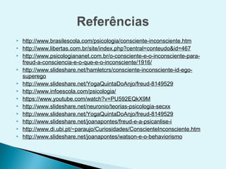    http://www.brasilescola.com/psicologia/consciente-inconsciente.htm
   http://www.libertas.com.br/site/index.php?central=conteudo&id=467
   http://www.psicologiananet.com.br/o-consciente-e-o-inconsciente-para-
    freud-a-consciencia-e-o-que-e-o-inconsciente/1916/
   http://www.slideshare.net/hamletcrs/consciente-inconsciente-id-ego-
    superego
   http://www.slideshare.net/YogaQuintaDoAnjo/freud-8149529
   http://www.infoescola.com/psicologia/
   https://www.youtube.com/watch?v=PU592EQkX9M
   http://www.slideshare.net/neuronio/teorias-psicologia-secxx
   http://www.slideshare.net/YogaQuintaDoAnjo/freud-8149529
   http://www.slideshare.net/joanapontes/freud-e-a-psicanlise-i
   http://www.di.ubi.pt/~paraujo/Curiosidades/ConscienteInconsciente.htm
   http://www.slideshare.net/joanapontes/watson-e-o-behaviorismo
 