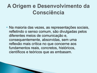    Na maioria das vezes, as representações sociais,
    refletindo o senso comum, são divulgadas pelos
    diferentes meios de comunicação e,
    consequentemente, absorvidas, sem uma
    reflexão mais crítica no que concerne aos
    fundamentos reais, concretos, históricos,
    científicos e teóricos que as embasam.
 