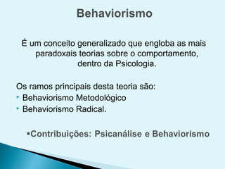 É um conceito generalizado que engloba as mais
    paradoxais teorias sobre o comportamento,
               dentro da Psicologia.

Os ramos principais desta teoria são:
 Behaviorismo Metodológico
 Behaviorismo Radical.
 